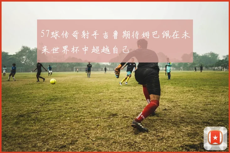 57球传奇射手吉鲁期待姆巴佩在未来世界杯中超越自己
