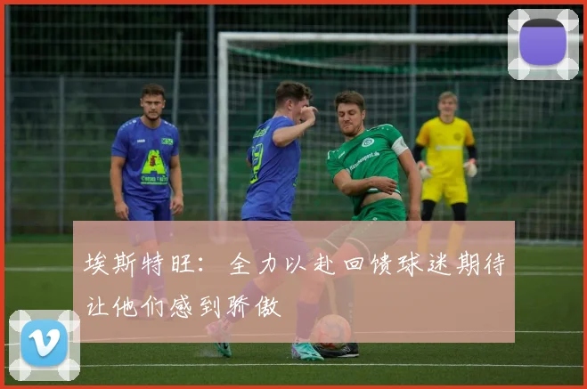 埃斯特旺：全力以赴回馈球迷期待让他们感到骄傲