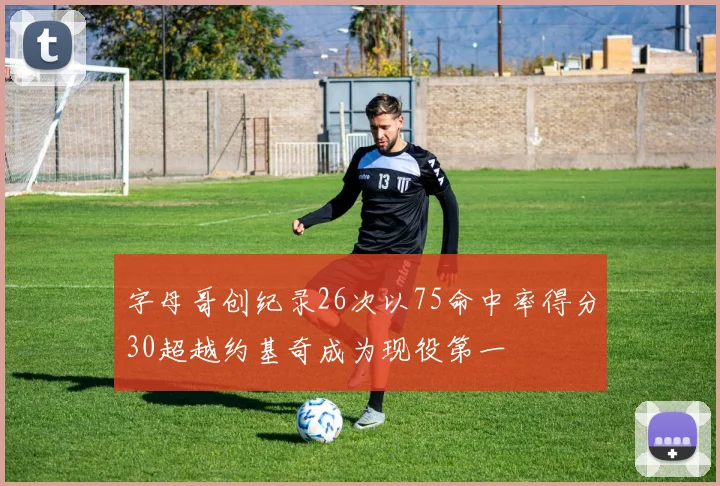 字母哥创纪录26次以75命中率得分30超越约基奇成为现役第一