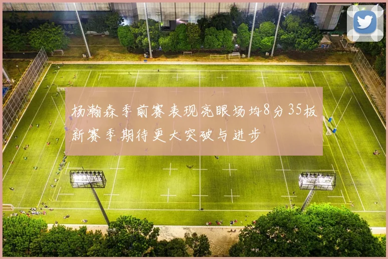 杨瀚森季前赛表现亮眼场均8分35板新赛季期待更大突破与进步