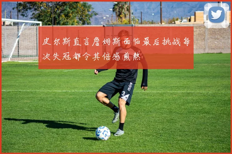 皮尔斯直言詹姆斯面临最后挑战每次失冠都令其倍感煎熬