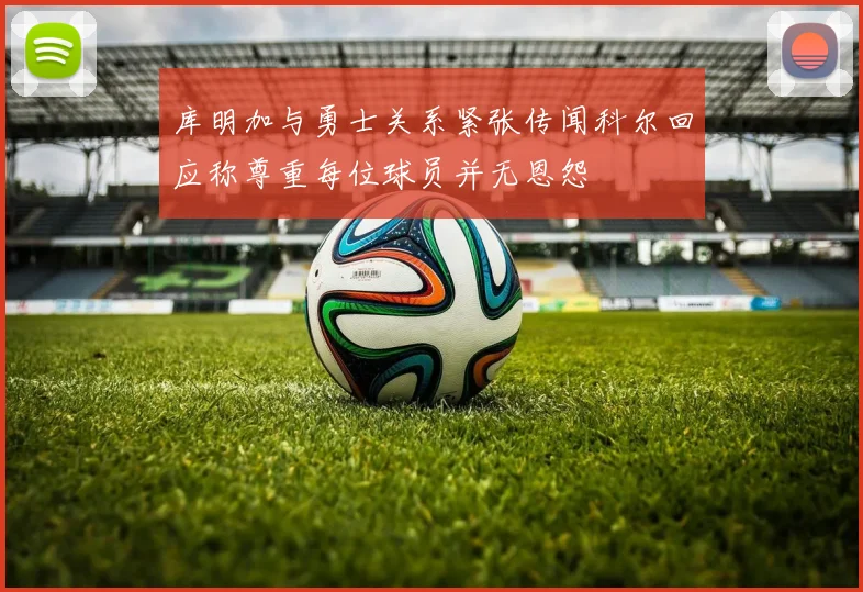 库明加与勇士关系紧张传闻科尔回应称尊重每位球员并无恩怨