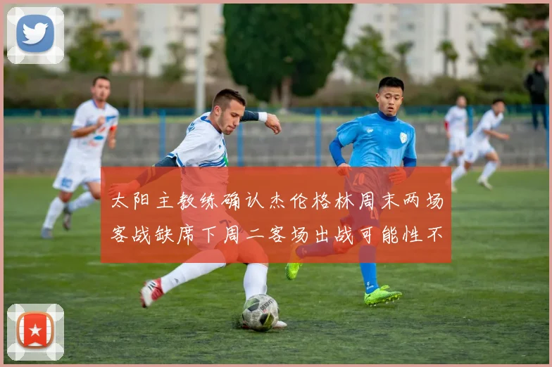 太阳主教练确认杰伦格林周末两场客战缺席下周二客场出战可能性不大
