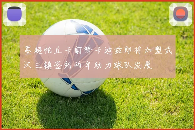 墨超帕丘卡前锋卡迪兹即将加盟武汉三镇签约两年助力球队发展