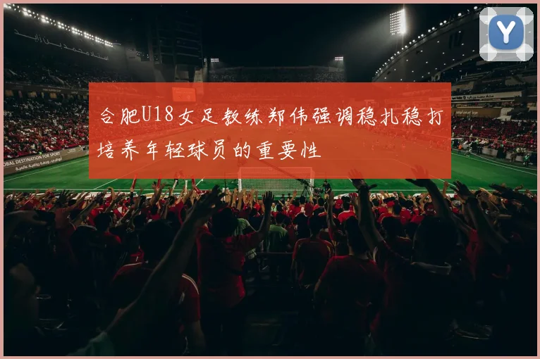 合肥U18女足教练郑伟强调稳扎稳打培养年轻球员的重要性