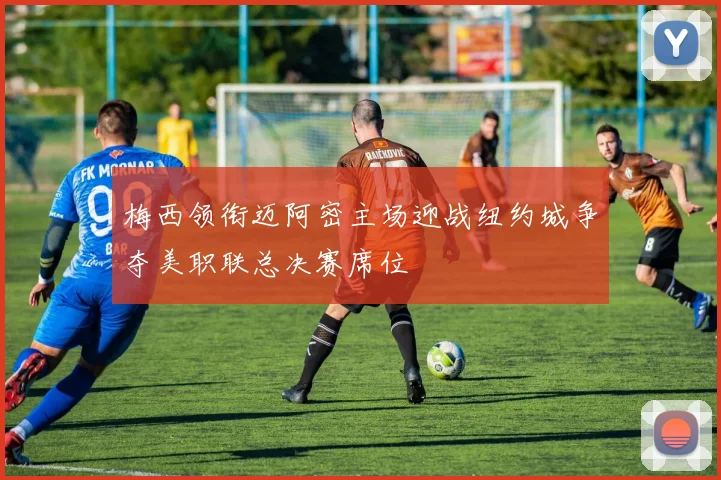梅西领衔迈阿密主场迎战纽约城争夺美职联总决赛席位
