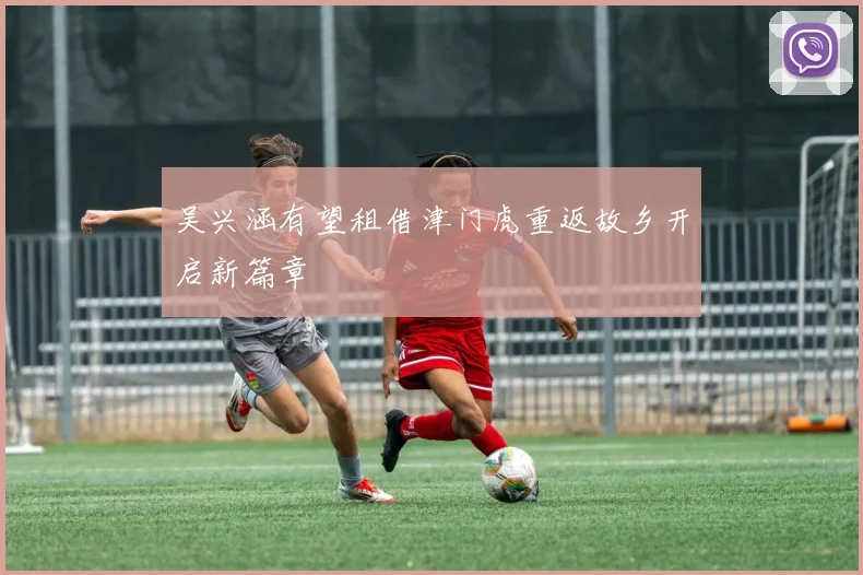 吴兴涵有望租借津门虎重返故乡开启新篇章