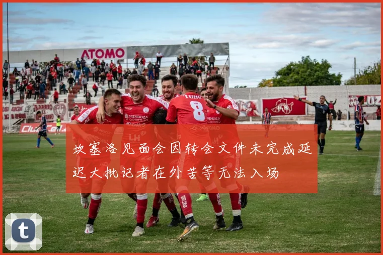 坎塞洛见面会因转会文件未完成延迟大批记者在外苦等无法入场