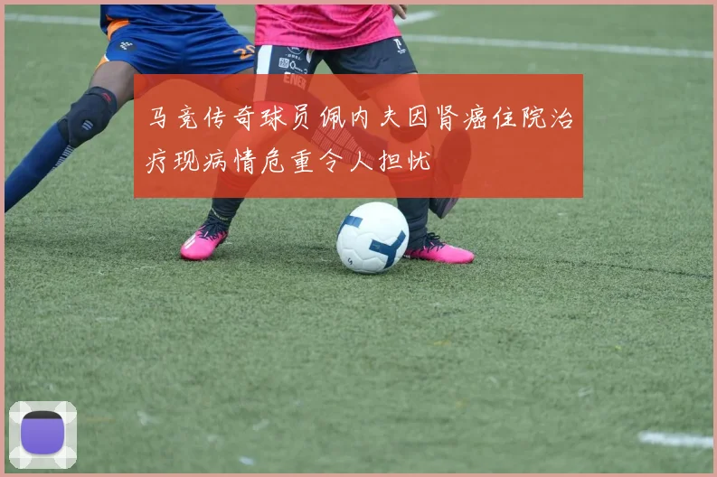 马竞传奇球员佩内夫因肾癌住院治疗现病情危重令人担忧