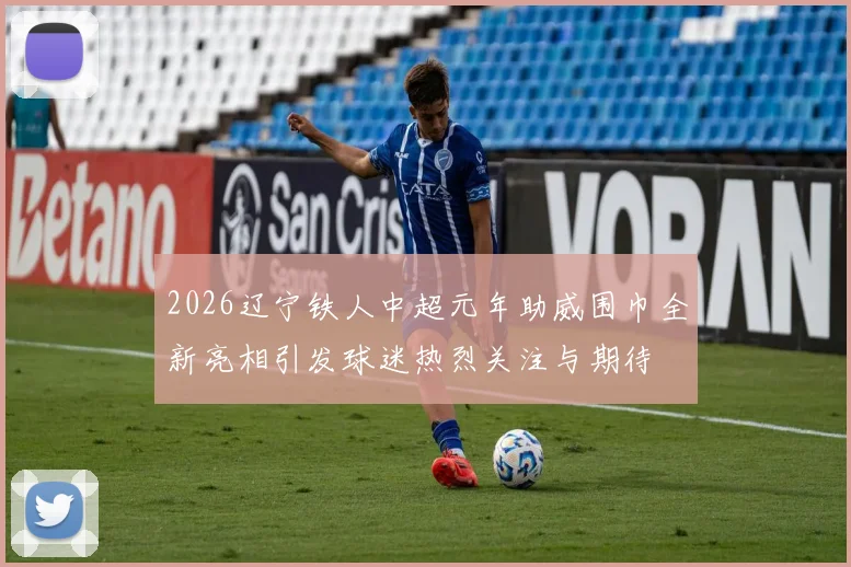 2026辽宁铁人中超元年助威围巾全新亮相引发球迷热烈关注与期待