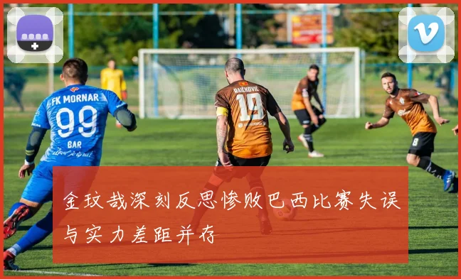 金玟哉深刻反思惨败巴西比赛失误与实力差距并存