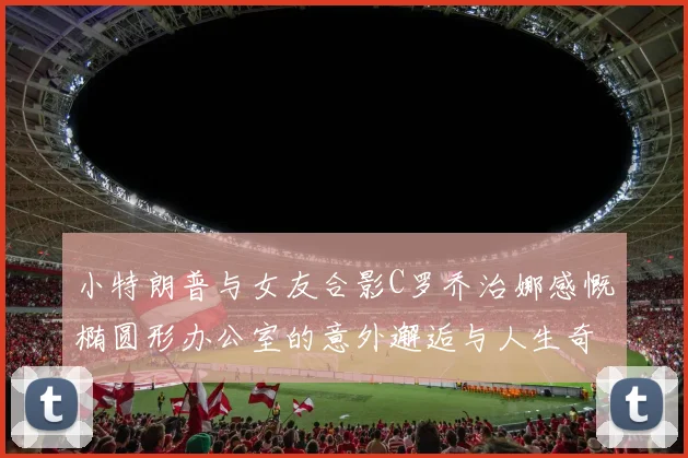小特朗普与女友合影C罗乔治娜感慨椭圆形办公室的意外邂逅与人生奇遇