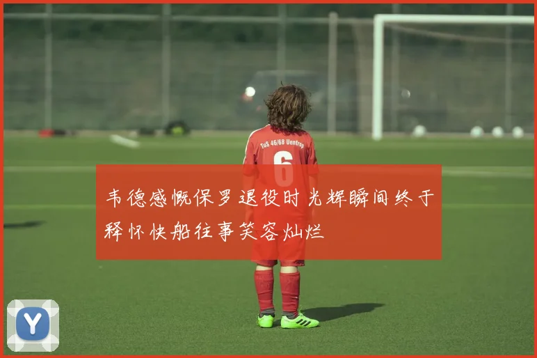 韦德感慨保罗退役时光辉瞬间终于释怀快船往事笑容灿烂