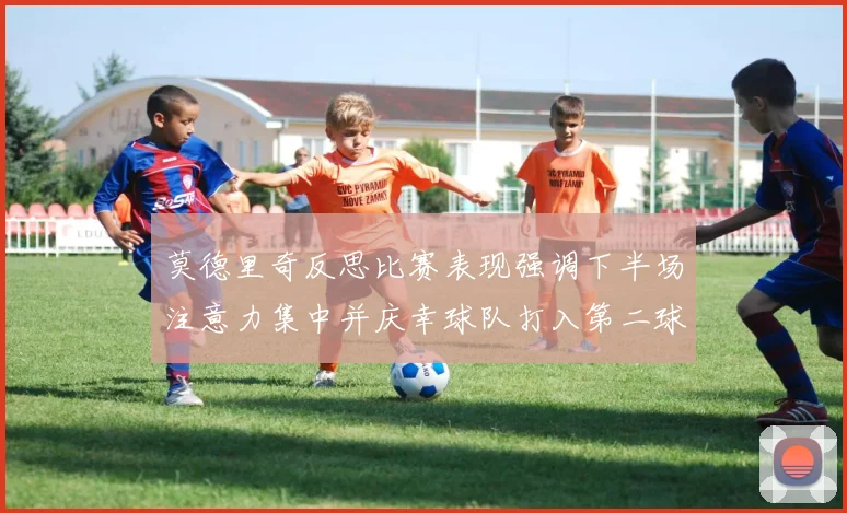 莫德里奇反思比赛表现强调下半场注意力集中并庆幸球队打入第二球