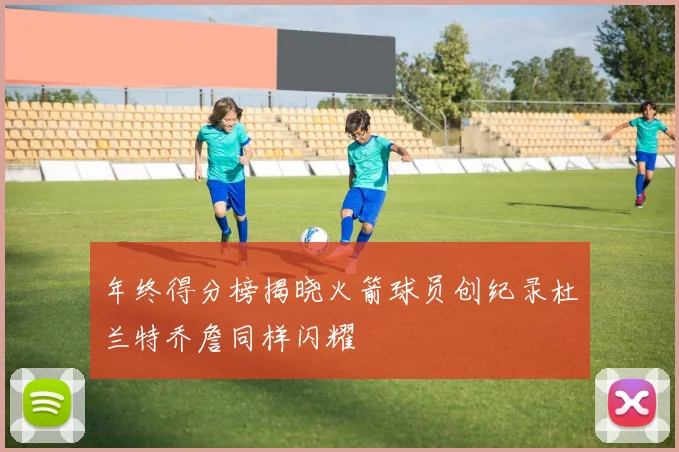 年终得分榜揭晓火箭球员创纪录杜兰特乔詹同样闪耀