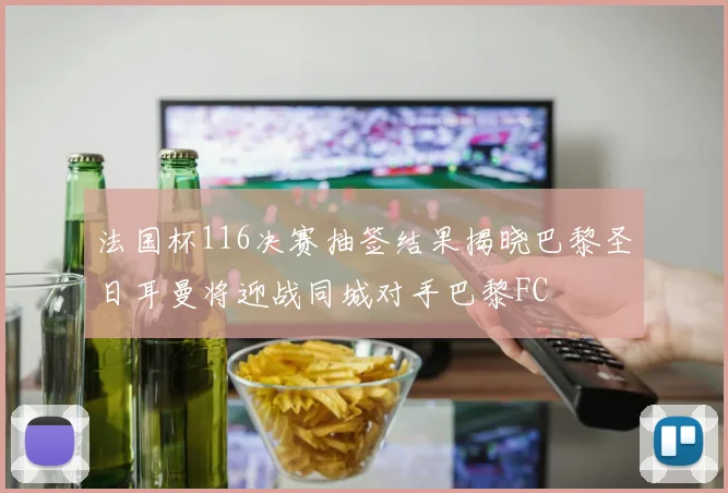 法国杯116决赛抽签结果揭晓巴黎圣日耳曼将迎战同城对手巴黎FC