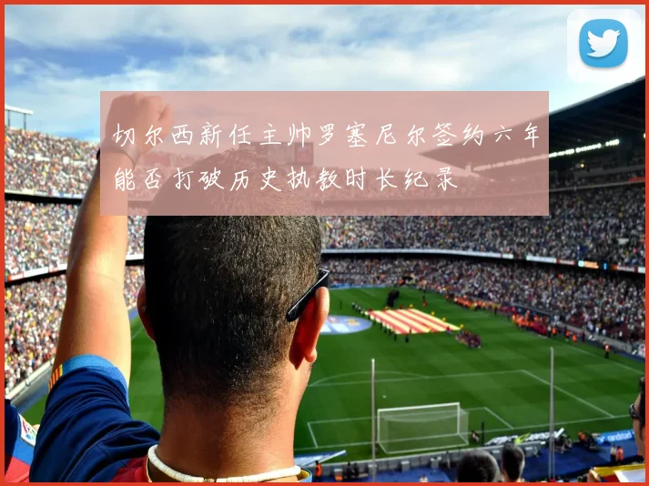 切尔西新任主帅罗塞尼尔签约六年能否打破历史执教时长纪录
