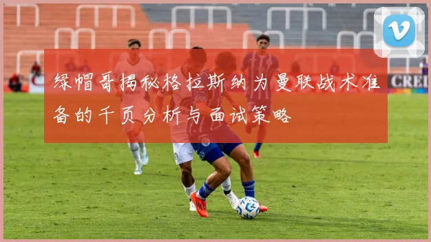 绿帽哥揭秘格拉斯纳为曼联战术准备的千页分析与面试策略