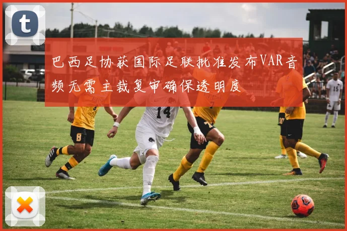 巴西足协获国际足联批准发布VAR音频无需主裁复审确保透明度