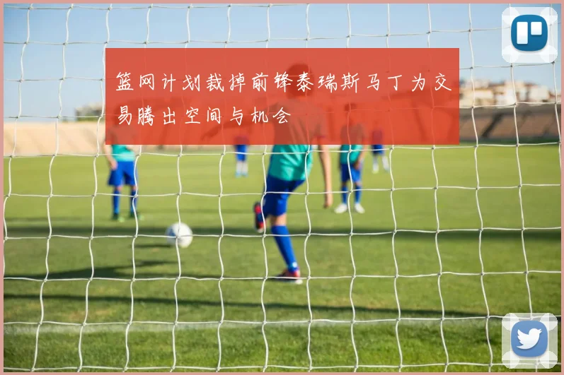 篮网计划裁掉前锋泰瑞斯马丁为交易腾出空间与机会