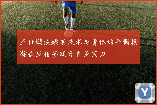 王仕鹏谈姚明技术与身体的平衡杨瀚森应借鉴提升自身实力