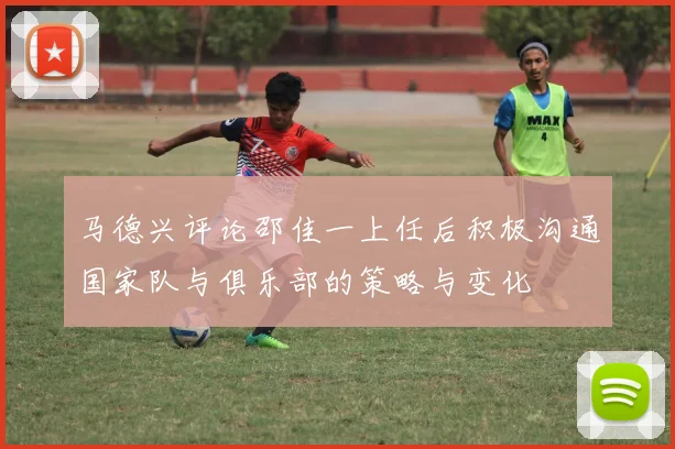 马德兴评论邵佳一上任后积极沟通国家队与俱乐部的策略与变化